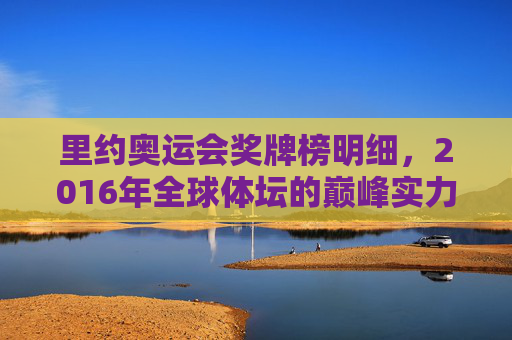 里约奥运会奖牌榜明细，2016年全球体坛的巅峰实力与体育精神，2016年里约奥运会奖牌榜，全球体坛巅峰实力与体育精神的见证