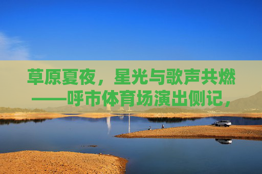 草原夏夜,星光与歌声共燃——呼市体育场演出侧记,草原夏夜星光歌声共燃呼市体育场演出侧记 草原夏夜,星光与歌声共燃——呼市体育场演出侧记,草原夏夜星光歌声共燃呼市体育场演出侧记