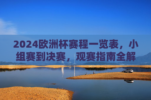 2024欧洲杯赛程一览表，小组赛到决赛，观赛指南全解析，2024欧洲杯赛程观赛指南全解析，小组赛至决赛一览