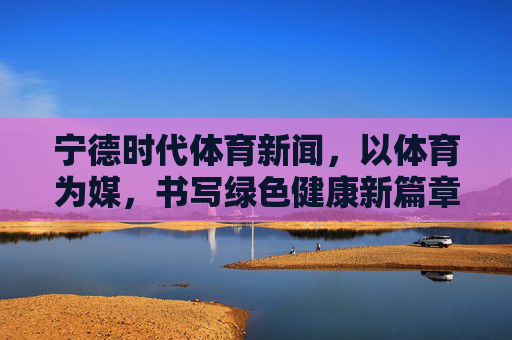 宁德时代体育新闻，以体育为媒，书写绿色健康新篇章，宁德时代，以体育为媒 书写绿色健康新篇章