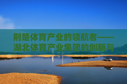 荆楚体育产业的领航者——湖北体育产业集团的创新与发展之路,湖北体育产业集团,荆楚体育产业的领航与创新之路 荆楚体育产业的领航者——湖北体育产业集团的创新与发展之路,湖北体育产业集团,荆楚体育产业的领航与创新之路