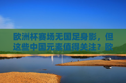 欧洲杯赛场无国足身影，但这些中国元素值得关注？欧洲杯无国足，中国元素亮眼