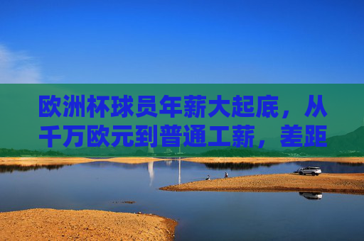 欧洲杯球员年薪大起底，从千万欧元到普通工薪，差距有多大？欧洲杯球员年薪大起底，从千万欧元到普通工薪，差距有多大？