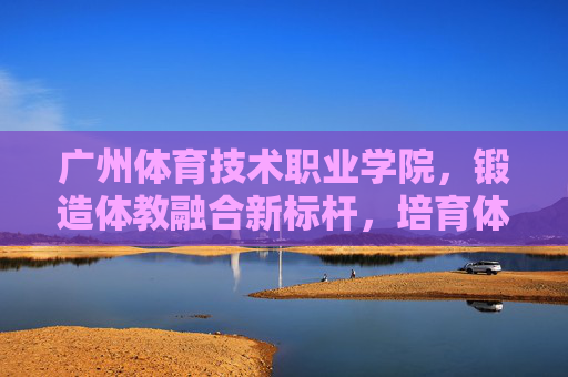 广州体育技术职业学院，锻造体教融合新标杆，培育体育技术英才，广州体育技术职业学院，锻造体教融合标杆，培育体育技术英才