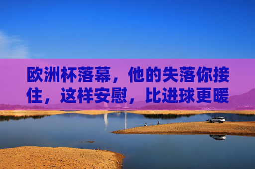 欧洲杯落幕，他的失落你接住，这样安慰，比进球更暖心，欧洲杯落幕，接住他的失落，你的安慰比进球更暖心