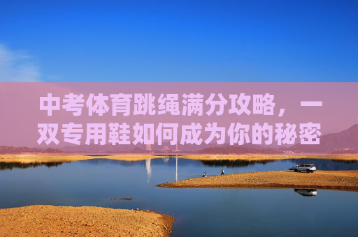 中考体育跳绳满分攻略，一双专用鞋如何成为你的秘密武器？中考体育跳绳满分攻略，专用鞋如何成为你的秘密武器？