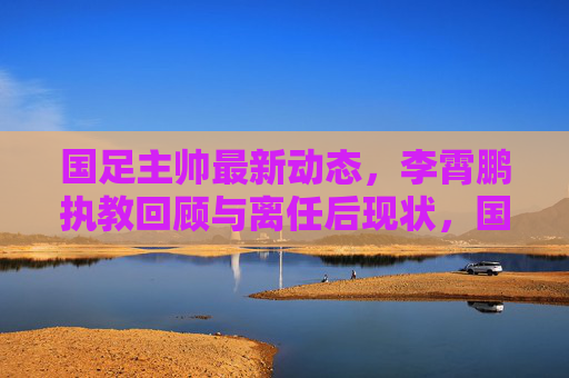 国足主帅最新动态，李霄鹏执教回顾与离任后现状，国足主帅最新动态，李霄鹏执教回顾与离任后现状