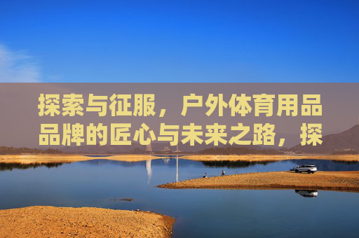 探索与征服,户外体育用品品牌的匠心与未来之路,探索与征服,匠心领未来,户外体育用品品牌之路 探索与征服,户外体育用品品牌的匠心与未来之路,探索与征服,匠心领未来,户外体育用品品牌之路