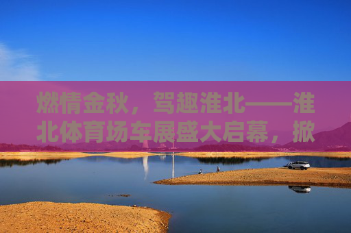燃情金秋，驾趣淮北——淮北体育场车展盛大启幕，掀起购车热潮，燃情金秋驾趣淮北 淮北体育场车展掀起购车热潮