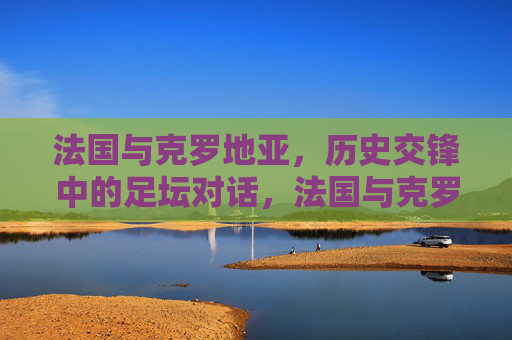 法国与克罗地亚,历史交锋中的足坛对话,法国与克罗地亚,历史交锋中的足坛对话 法国与克罗地亚,历史交锋中的足坛对话,法国与克罗地亚,历史交锋中的足坛对话