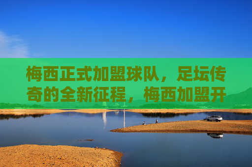 梅西正式加盟球队，足坛传奇的全新征程，梅西加盟开启传奇新征程
