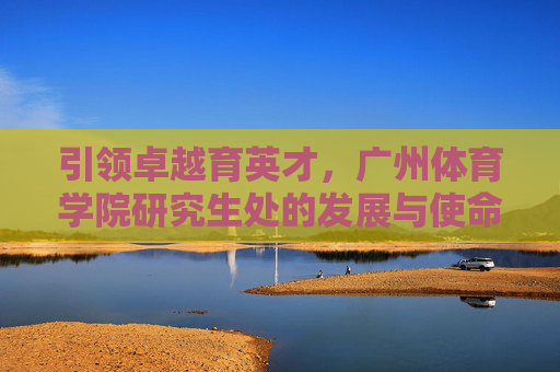 引领卓越育英才，广州体育学院研究生处的发展与使命，引领卓越育英才，广州体育学院研究生处的发展与使命