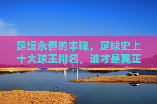 足坛永恒的丰碑,足球史上十大球王排名,谁才是真正的GOAT?足坛十大球王排名,谁才是真正的GOAT? 足坛永恒的丰碑,足球史上十大球王排名,谁才是真正的GOAT?足坛十大球王排名,谁才是真正的GOAT?