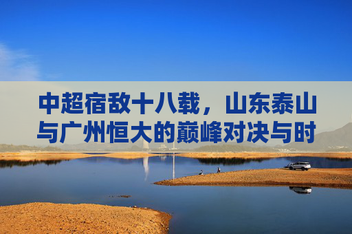 中超宿敌十八载,山东泰山与广州恒大的巅峰对决与时代印记,十八载宿敌巅峰对决,泰山与恒大的时代印记 中超宿敌十八载,山东泰山与广州恒大的巅峰对决与时代印记,十八载宿敌巅峰对决,泰山与恒大的时代印记