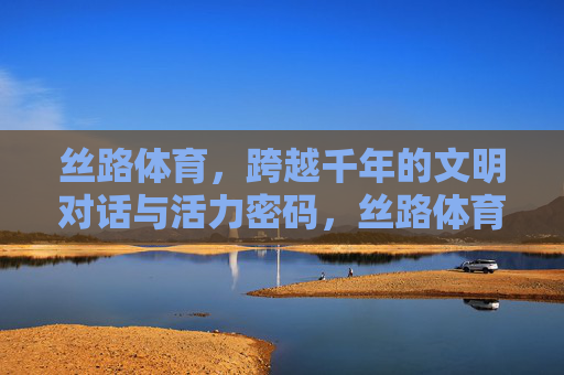 丝路体育，跨越千年的文明对话与活力密码，丝路体育，千年文明对话与活力密码