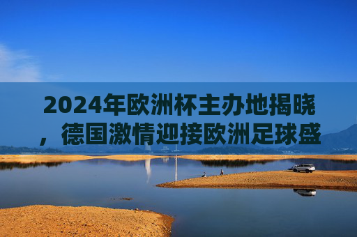2024年欧洲杯主办地揭晓，德国激情迎接欧洲足球盛宴，2024欧洲杯德国主办，激情迎接足球盛宴