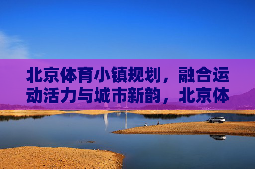 北京体育小镇规划,融合运动活力与城市新韵,北京体育小镇规划,运动活力与城市新韵交融共生 北京体育小镇规划,融合运动活力与城市新韵,北京体育小镇规划,运动活力与城市新韵交融共生