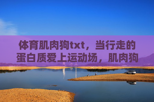 体育肌肉狗txt,当行走的蛋白质爱上运动场,肌肉狗,当行走的蛋白质爱上运动场 体育肌肉狗txt,当行走的蛋白质爱上运动场,肌肉狗,当行走的蛋白质爱上运动场