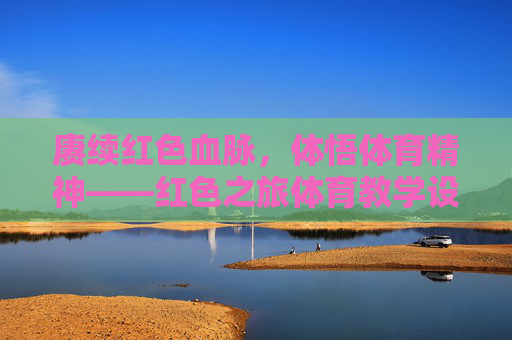 赓续红色血脉，体悟体育精神——红色之旅体育教学设计的实践与探索，赓续红色血脉，体悟体育精神，红色之旅体育教学设计的实践探索