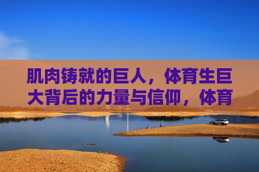 肌肉铸就的巨人,体育生巨大背后的力量与信仰,体育生巨人的力量与信仰,肌肉铸就的脊梁 肌肉铸就的巨人,体育生巨大背后的力量与信仰,体育生巨人的力量与信仰,肌肉铸就的脊梁
