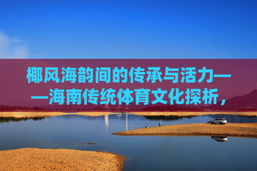 椰风海韵间的传承与活力——海南传统体育文化探析，椰风海韵间的传承与活力——海南传统体育文化探析