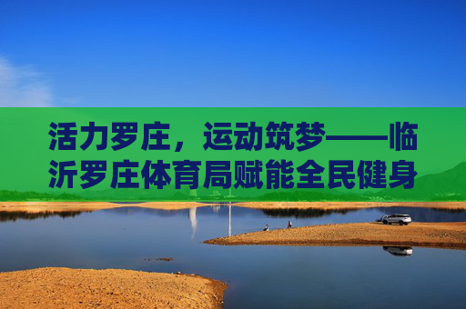 活力罗庄，运动筑梦——临沂罗庄体育局赋能全民健身高质量发展，罗庄体育局，活力筑梦 赋能全民健身高质量发展