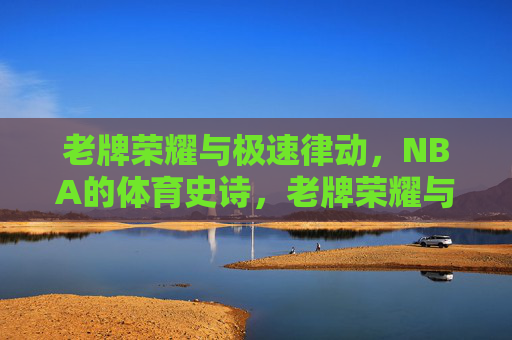 老牌荣耀与极速律动，NBA的体育史诗，老牌荣耀与极速律动，NBA体育史诗