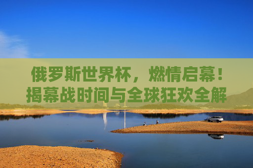 俄罗斯世界杯,燃情启幕!揭幕战时间与全球狂欢全解析,俄罗斯世界杯燃情启幕!揭幕战时间与全球狂欢全解析 俄罗斯世界杯,燃情启幕!揭幕战时间与全球狂欢全解析,俄罗斯世界杯燃情启幕!揭幕战时间与全球狂欢全解析