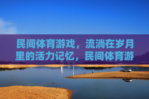 民间体育游戏，流淌在岁月里的活力记忆，民间体育游戏，流淌岁月的活力记忆