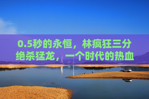 0.5秒的永恒,林疯狂三分绝杀猛龙,一个时代的热血序章,5秒的永恒,林疯狂绝杀猛龙,热血时代序章 0.5秒的永恒,林疯狂三分绝杀猛龙,一个时代的热血序章,5秒的永恒,林疯狂绝杀猛龙,热血时代序章