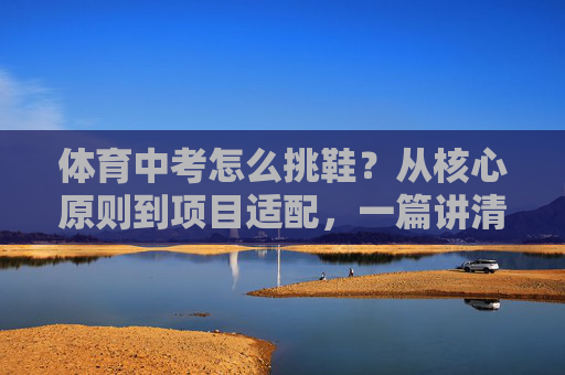 体育中考怎么挑鞋？从核心原则到项目适配，一篇讲清楚！体育中考挑鞋，核心原则与项目适配全攻略