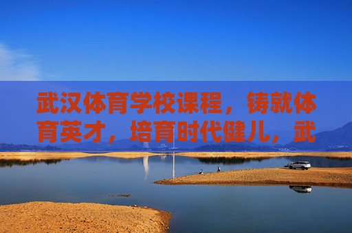 武汉体育学校课程，铸就体育英才，培育时代健儿，武汉体育学校课程，铸就英才，培育健儿