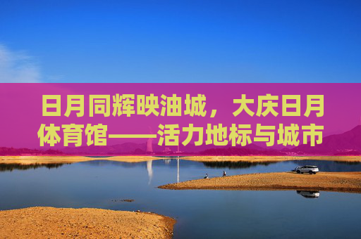 日月同辉映油城，大庆日月体育馆——活力地标与城市名片，大庆日月体育馆，油城日月同辉的活力地标与城市名片
