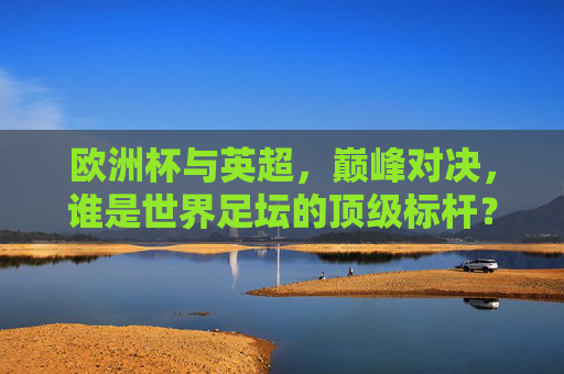 欧洲杯与英超，巅峰对决，谁是世界足坛的顶级标杆？欧洲杯VS英超，世界足坛顶级标杆对决