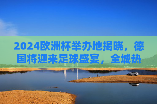 2024欧洲杯举办地揭晓，德国将迎来足球盛宴，全城热盼绿茵风暴，2024欧洲杯德国举办，绿茵风暴全城热盼