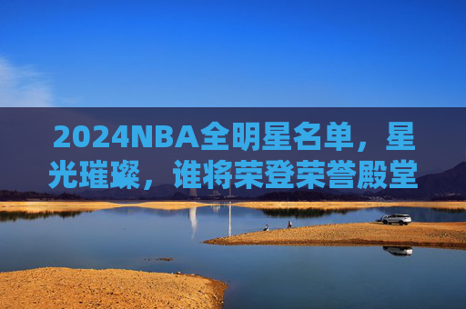 2024NBA全明星名单,星光璀璨,谁将荣登荣誉殿堂?2024NBA全明星名单星光璀璨,荣耀殿堂谁领衔? 2024NBA全明星名单,星光璀璨,谁将荣登荣誉殿堂?2024NBA全明星名单星光璀璨,荣耀殿堂谁领衔?