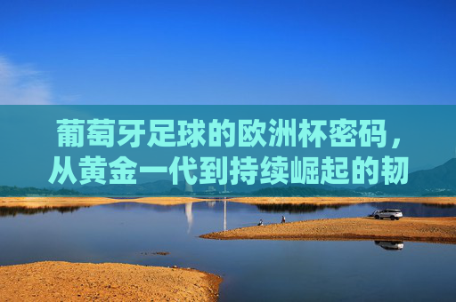 葡萄牙足球的欧洲杯密码，从黄金一代到持续崛起的韧性，葡萄牙足球的欧洲杯密码，黄金一代与持续崛起的韧性