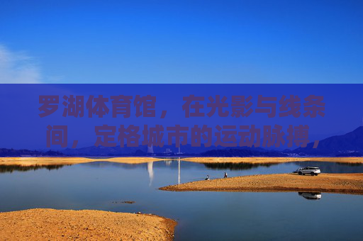 罗湖体育馆，在光影与线条间，定格城市的运动脉搏，罗湖体育馆，光影线条定格城市运动脉搏