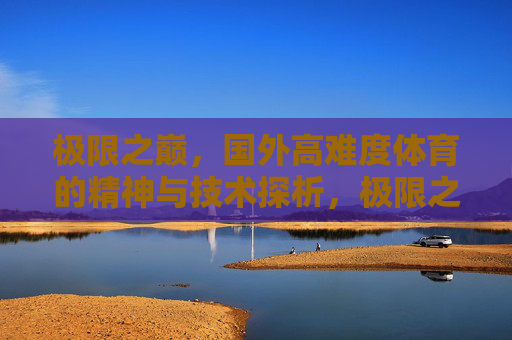 极限之巅,国外高难度体育的精神与技术探析,极限之巅,海外高难度体育的精神与技术探析 极限之巅,国外高难度体育的精神与技术探析,极限之巅,海外高难度体育的精神与技术探析
