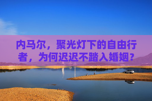 内马尔，聚光灯下的自由行者，为何迟迟不踏入婚姻？内马尔，聚光灯下的自由行者，婚姻为何迟迟缺席？