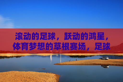 滚动的足球，跃动的鸿星，体育梦想的草根赛场，足球跃动鸿星，草根赛场逐梦