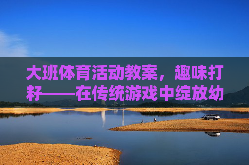 大班体育活动教案,趣味打籽——在传统游戏中绽放幼儿活力,趣味打籽,传统游戏点燃大班幼儿体育活力 大班体育活动教案,趣味打籽——在传统游戏中绽放幼儿活力,趣味打籽,传统游戏点燃大班幼儿体育活力