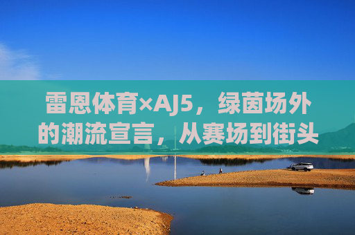 雷恩体育×AJ5，绿茵场外的潮流宣言，从赛场到街头的双重魅力，雷恩体育×AJ5，赛场到街头的潮流宣言