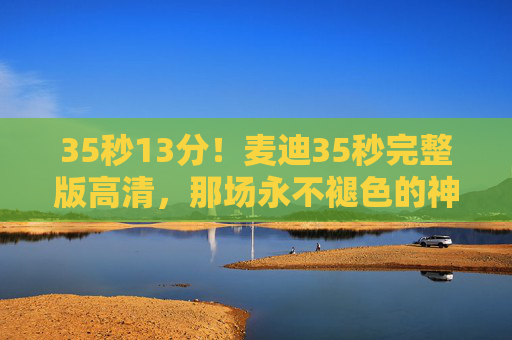 35秒13分!麦迪35秒完整版高清,那场永不褪色的神迹,每个画面都是青春记忆,麦迪35秒13分,永不褪色的神迹,青春记忆 35秒13分!麦迪35秒完整版高清,那场永不褪色的神迹,每个画面都是青春记忆,麦迪35秒13分,永不褪色的神迹,青春记忆