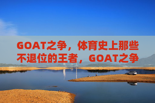 GOAT之争,体育史上那些不退位的王者,GOAT之争,体育史上的不退位王者 GOAT之争,体育史上那些不退位的王者,GOAT之争,体育史上的不退位王者