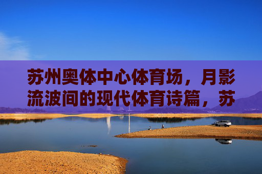 苏州奥体中心体育场，月影流波间的现代体育诗篇，苏州奥体中心，月影流波间的现代体育诗篇