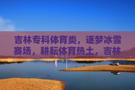 吉林专科体育类,逐梦冰雪赛场,耕耘体育热土,吉林专科体育,逐梦冰雪赛场,耕耘体育热土 吉林专科体育类,逐梦冰雪赛场,耕耘体育热土,吉林专科体育,逐梦冰雪赛场,耕耘体育热土