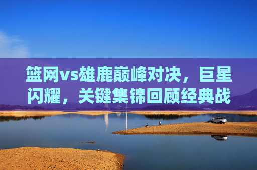 篮网vs雄鹿巅峰对决，巨星闪耀，关键集锦回顾经典战役，巅峰对决！篮网雄鹿巨星闪耀，关键集锦回顾经典战役