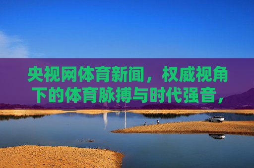 央视网体育新闻,权威视角下的体育脉搏与时代强音,权威视角下的体育脉搏与时代强音 央视网体育新闻,权威视角下的体育脉搏与时代强音,权威视角下的体育脉搏与时代强音
