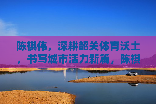 陈祺伟，深耕韶关体育沃土，书写城市活力新篇，陈祺伟深耕韶关体育沃土 书写城市活力新篇